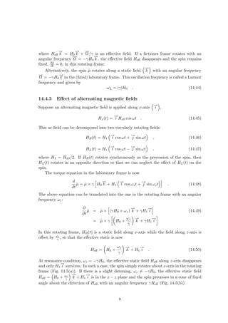 where Heff
−
→
k = H0
−
→
k +
−
→
Ω/γ is an effective field. If a fictiones frame rotates with an
angular frequency
−
→
Ω = −γH0
−
→
k , the effective field Heff disappears and the spin remains
fixed, ∂µ̂
∂t = 0, in this rotating frame.
Alternatively, the spin µ̂ rotates along a static field
³−
→
k
´
with an angular frequency
−
→
Ω = −γH0
−
→
k in the (fixed) laboratory frame. This oscillation frequency is called a Larmor
frequency and given by
ωL = |γ|H0 . (14.44)
14.4.3 Effect of alternating magnetic fields
Suppose an alternating magnetic field is applied along x-axis
³
−
→
i
´
,
Hx(t) =
−
→
i Hx0 cos ωt . (14.45)
This ac field can be decomposed into two circularly ratating fields:
HR(t) = H1
³
−
→
i cos ωt +
−
→
j sin ωt
´
, (14.46)
HL(t) = H1
³
−
→
i cos ωt −
−
→
j sin ωt
´
, (14.47)
where H1 = Hx0/2. If HR(t) rotates synchronously as the precession of the spin, then
HL(t) rotates in an opposite direction so that we can neglect the effect of HL(t) on the
spin.
The torque equation in the laboratory frame is now
d
dt
µ̂ = µ̂ × γ
h
H0
−
→
k + H1
³
−
→
i cos ωzt +
−
→
j sin ωzt
´i
. (14.48)
The above equation can be translated into the one in the rotating frame with an angular
frequency ωz:
∂
∂t
µ̂ = µ̂ ×
h
(γH0 + ωz)
−
→
k + γH1
−
→
i
i
(14.49)
= µ̂ × γ
·µ
H0 +
ωz
γ
¶
−
→
k + γH1
−
→
i
¸
In this rotating frame, HR(t) is a static field along x-axis while the field along z-axis is
offset by ωz
γ , so that the effective static is now
Heff =
µ
H0 +
ωz
γ
¶
−
→
k + H1
−
→
i . (14.50)
At resonance condition, ωz = −γH0, the effective static field Heff along z-axis disappears
and only H1
−
→
i survives. In such a case, the spin simply rotates about x-axis in the rotating
frame (Fig. 14.5(a)). If there is a slight detuning, ωz 6= −γH0, the effective static field
Heff =
³
H0 + ωz
γ
´ −
→
k + H1
−
→
i is in the x − z plane and the spin precesses in a cone of fixed
angle about the direction of Heff with an angular frequency γHeff (Fig. 14.5(b)).
8
 