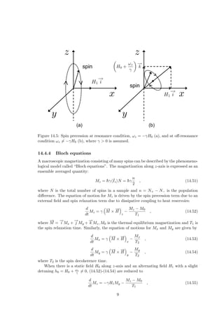 spin
spin
(a) (b)
Figure 14.5: Spin precession at resonance condition, ωz = −γH0 (a), and at off-resonance
condition ωz 6= −γH0 (b), where γ > 0 is assumed.
14.4.4 Bloch equations
A macroscopic magnetization consisting of many spins can be described by the phenomeno-
logical model called “Bloch equations”. The magnetization along z-axis is expressed as an
ensemble averaged quantity:
Mz = h̄γhˆ
IziN = h̄γ
n
2
, (14.51)
where N is the total number of spins in a sample and n = N+ − N− is the population
difference. The equation of motion for Mz is driven by the spin precession term due to an
external field and spin relaxation term due to dissipative coupling to heat reservoirs:
d
dt
Mz = γ
³−
→
M ×
−
→
H
´
z
−
Mz − M0
T1
, (14.52)
where
−
→
M =
−
→
i Mx +
−
→
j My +
−
→
k Mz, M0 is the thermal equilibrium magnetization and T1 is
the spin relaxation time. Similarly, the equation of motions for Mx and My are given by
d
dt
Mx = γ
³−
→
M ×
−
→
H
´
x
−
Mx
T2
, (14.53)
d
dt
My = γ
³−
→
M ×
−
→
H
´
y
−
My
T2
, (14.54)
where T2 is the spin decoherence time.
When there is a static field H0 along z-axis and an alternating field H1 with a slight
detuning h0 = H0 + ωz
γ 6= 0, (14.52)-(14.54) are reduced to
d
dt
Mz = −γH1My −
Mz − M0
T1
, (14.55)
9
 