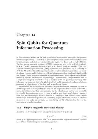 Chapter 14
Spin Qubits for Quantum
Information Processing
In this chapter we will review the basic principles of manipulating spin qubits for quantum
information processing. The history of spin manipulation (magnetic resonance) techniques
for nuclear spins and electron spins in solids and liquids was dated back to early 1940s [1].
The first nuclear magnetic resonance (NMR) experiments were performed independently
by E.M. Purcell’s group at Harvard [2] and by F. Bloch’s group at Stanford [3] in 1946.
The first electron spin resonance (ESR) experiment was performed by E. Zavoisky in
1945 [4]. After those breakthrough experiments, people quickly recognized that the newly
developed experimental techniques provide an indispensable ultra-small probe inside solids
and liquids. Today, magnetic resonance techniques have many application areas in physics,
chemistry, biology, medicine and engineering [5]. More recently, a single electron spin or
a single nuclear spin is expected to play as a robust qubit for quantum computing. This
is because the quantum state of a spin is relatively stable against external perturbations,
compared to other degrees of freedom such as an electric charge.
In particular, an electron spin is suitable for a qubit in quantum processor, because an
electron spin can be manipulated and also can be coupled to other electron spins with a
much shorter time scale than a nuclear spin. On the other hand, a nuclear spin is suitable
for a qubit in quantum memory, because a nuclear spin has a much longer coherence
time than an electron spin. We will describe in this chapter haw to manipulate a single
electron spin and nuclear spin with an alternating magnetic field and also how to interface
an electron spin and a nuclear spin, i.e. transferring a qubit of information between the
two, using a hyperfine coupling.
14.1 Simple magnetic resonance theory
A nucleus (or electron) possesses a magnetic moment(vector operator),
µ̂ = h̄γ ˆ
I , (14.1)
where γ is a gyromagnetic ratio and ˆ
I is a dimension-less angular momentum operator
( ˆ
J = h̄ˆ
I is a standard angular momentum operator).
1
 