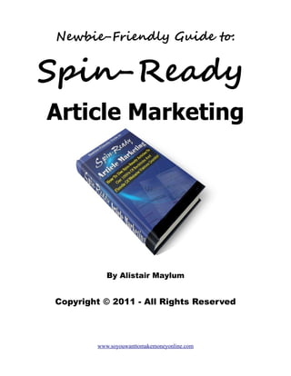 Newbie-Friendly Guide to:


Spin-Ready
Article Marketing




           By Alistair Maylum


Copyright © 2011 - All Rights Reserved




        www.soyouwanttomakemoneyonline.com
 
