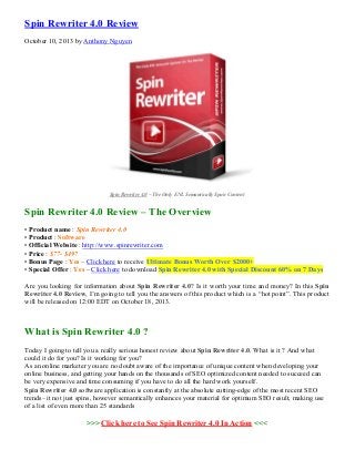 Spin Rewriter 4.0 Review
October 10, 2013 by Anthony Nguyen

Spin Rewriter 4.0 – The Only ENL Semantically Spun Content

Spin Rewriter 4.0 Review – The Overview
• Product name : Spin Rewriter 4.0
• Product : Software
• Official Website : http://www.spinrewriter.com
• Price : $77- $497
• Bonus Page : Yes – Click here to receive Ultimate Bonus Worth Over $2000+
• Special Offer : Yes – Click here to download Spin Rewriter 4.0 with Special Discount 60% on 7 Days
Are you looking for information about Spin Rewriter 4.0? Is it worth your time and money? In this Spin
Rewriter 4.0 Review, I’m going to tell you the answers of this product which is a “hot point”. This product
will be released on 12:00 EDT on October 18, 2013.

What is Spin Rewriter 4.0 ?
Today I going to tell you a really serious honest review about Spin Rewriter 4.0. What is it ? And what
could it do for you? Is it working for you?
As an online marketer you are no doubt aware of the importance of unique content when developing your
online business, and getting your hands on the thousands of SEO optimized content needed to succeed can
be very expensive and time consuming if you have to do all the hard work yourself.
Spin Rewriter 4.0 software application is constantly at the absolute cutting-edge of the most recent SEO
trends– it not just spins, however semantically enhances your material for optimum SEO result, making use
of a list of even more than 25 standards

>>> Click here to See Spin Rewriter 4.0 In Action <<<

 