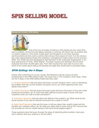 Spin Selling model
Search
Articles
Contact Us
Management Models: SPIN Selling
One of the key principles of selling is that people only buy when they
have a problem. All the time the laptop computer is working, the owner has no problem and
no need to replace it. Only when it goes down and threatens to ruin their business
communications do they want a service that will give them peace of mind. It is this obvious
but under-appreciated principle that underlies a management model known by the acronym,
SPIN. This model was first developed by Neil Rackham of the Huthwaite Organisation in his
best-selling book of 1978, "SPIN Selling". The book records how Rackham and his team
analysed more than 35,000 sales calls. From their studies they were able to put to rest
some of the myths about selling and develop the steps that would lead to successful sales.
SPIN Selling: the 4 Steps
Shortly after publishing his survey results, Neil Rackham trained a group of sales
professionals in the SPIN selling model. The result was a 17% increase in their sales. These
are the 4 steps in the SPIN selling model that they used:
1. Situation Questions that ask about the buyer's current situation with a view to identifying
the problem that the current situation has given rise to, eg "what happened when your
laptop broke down?"
2. Problem Questions that ask about the buyer's pain and focus the buyer on this pain while
clarifying the problem, eg "It must have been difficult trying to keep in touch with your
customers when you had no email connection?".
3. Implication Questions that ask about the effects of the problem, eg "What would be the
worst scenario if you had no Internet connection for a week or more?"
4. Need-Payoff Questions that ask the buyer to tell you about their explicit needs and the
benefits your solutions offers, eg "So what you really need is some kind of 24/7 service that
can provide you with an instant backup if the same thing happens again?"
These questions take the buyer through the steps of identifying their problem, their pain,
and a solution that your product or service offers.
 