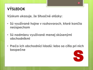 S
VÝSLEDOK
Výskum ukazuje, že Situačné otázky:
• Sú využívané hojne v rozhovoroch, ktoré končia
neúspechom
• Sú nadmieru využívané menej skúsenými
obchodníkmi
• Prečo ich obchodníci kladú: lebo sa cítia pri nich
bezpečne
 
