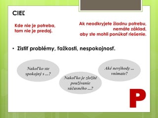 CIEĽ
P
Nakoľko ste
spokojný s ...?
Nakoľko je zložité
používanie
súčasného ...?
Aké nevýhody ...
vnímate?
• Zistiť problémy, ťažkosti, nespokojnosť.
Ak neodkryjete žiadnu potrebu,
nemáte základ,
aby ste mohli ponúkať riešenie.
Kde nie je potreba,
tam nie je predaj.
 