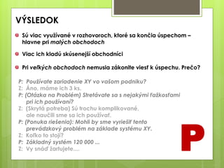 VÝSLEDOK
P
Sú viac využívané v rozhovoroch, ktoré sa končia úspechom –
hlavne pri malých obchodoch
Viac ich kladú skúsenejší obchodníci
Pri veľkých obchodoch nemusia zákonite viesť k úspechu. Prečo?
P: Používate zariadenie XY vo vašom podniku?
Z: Áno, máme ich 3 ks.
P: (Otázka na Problém) Stretávate sa s nejakými ťažkosťami
pri ich používaní?
Z: (Skrytá potreba) Sú trochu komplikované,
ale naučili sme sa ich používať.
P: (Ponuka riešenia): Mohli by sme vyriešiť tento
prevádzkový problém na základe systému XY.
Z: Koľko to stojí?
P: Základný systém 120 000 ...
Z: Vy snáď žartujete....
 