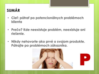 SUMÁR
P
• Cieľ: pátrať po potencionálnych problémoch
klienta
• Prečo? Kde neexistuje problém, neexistuje ani
riešenie.
• Nikdy nehovorte ako prvé o svojom produkte.
Pátrajte po problémoch zákazníka.
 