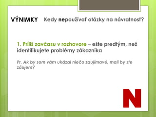 VÝNIMKY Kedy nepoužívať otázky na návratnosť?
1. Príliš zavčasu v rozhovore – ešte predtým, než
identifikujete problémy zákazníka
Pr. Ak by som vám ukázal niečo zaujímavé, mali by ste
záujem?
N
 
