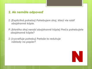 2. Ak nemáte odpoveď
Z: (Explicitná potreba) Potrebujem stroj, ktorý vie robiť
obojstranné kópie.
P: (ktorého stroj nerobí obojstranné kópie) Prečo potrebujete
obojstranné kópie?
Z: (vysvetľuje potrebu) Pretože to redukuje
náklady na papier?
N
 