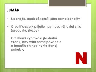 SUMÁR
• Nechajte, nech zákazník sám povie benefity
• Otvoriť cestu k prijatiu navrhovaného riešenia
(produktu, služby)
• Otázkami vyprovokujte druhú
stranu, aby vám sama povedala
o benefitoch naplnenia danej
potreby.
N
 