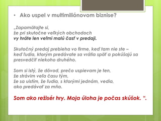 • Ako uspel v multimiliónovom biznise?
„Zapamätajte si,
že pri skutočne veľkých obchodoch
vy hráte len veľmi malú časť v predaji.
Skutočný predaj prebieha vo firme, keď tam nie ste –
keď ľudia, ktorým predávate sa vrátia späť a pokúšajú sa
presvedčiť niekoho druhého.
Som si istý, že dôvod, prečo uspievam je ten,
že strávim veľa času tým,
že sa uistím, že ľudia, s ktorými jednám, vedia,
ako predávať za mňa.
Som ako režisér hry. Moja úloha je počas skúšok. “.
 