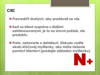 CIEĽ
Presvedčiť druhých, aby predávali za vás.
Keď sa klient rozpráva s ďalšími
zainteresovanými, je to na úrovni potrieb, nie
produktu.
Preto, nehovorte o detailoch. Diskusiu veďte
okolo kľúčovej myšlienky, ako môže riešenie
pomôcť klientovi (predajte základnú myšlienku).
N+
 