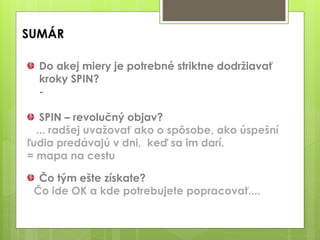 SUMÁR
Do akej miery je potrebné striktne dodržiavať
kroky SPIN?
-
SPIN – revolučný objav?
... radšej uvažovať ako o spôsobe, ako úspešní
ľudia predávajú v dni, keď sa im darí.
= mapa na cestu
Čo tým ešte získate?
Čo ide OK a kde potrebujete popracovať....
 