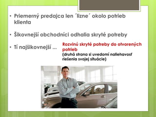 • Priemerný predajca len ´lizne´ okolo potrieb
klienta
• Šikovnejší obchodníci odhalia skryté potreby
• Tí najšikovnejší ...
Rozvinú skryté potreby do otvorených
potrieb
(druhá strana si uvedomí naliehavosť
riešenia svojej situácie)
 