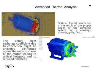 Advanced Thermal Analysis
The actual heat
exchange coefficient due
to convection might be
unevenly distributed
across the outer surfaces
of the motor, leading to
critical hotspots and to
reduced reliability.
Optimal forced ventilation
is the result of the proper
design of the complete
system: fan + cowlings,
shrouds, grids, fins …
 