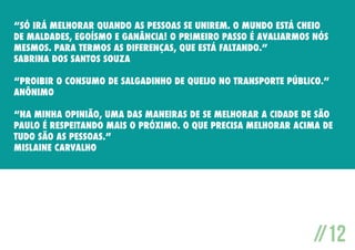 “Só irá melhorar quando as pessoas se unirem. O mundo está cheio
de maldades, egoísmo e ganância! O primeiro passo é avaliarmos nós
mesmos. Para termos as diferenças, que está faltando.”
Sabrina dos Santos Souza
“Proibir o consumo de salgadinho de queijo no transporte público.”
Anônimo
“Na minha opinião, uma das maneiras de se melhorar a cidade de São
Paulo é respeitando mais o próximo. o que precisa melhorar acima de
tudo são as pessoas.”
Mislaine Carvalho

//12

 