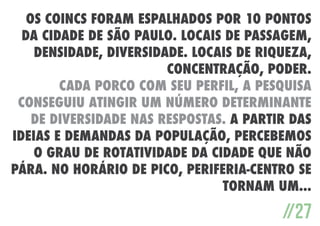 Os CoinCs foram espalhados por 10 pontos
da cidade de São Paulo. Locais de passagem,
densidade, diversidade. Locais de riqueza,
concentração, poder.
Cada porco com seu perfil, a pesquisa
conseguiu atingir um número determinante
de diversidade nas respostas. A partir das
ideias e demandas da população, percebemos
o grau de rotatividade da cidade que não
pára. No horário de pico, periferia-centro se
tornam um...

//27

 
