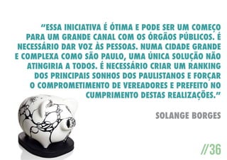 “Essa iniciativa é ótima e pode ser um começo
para um grande canal com os órgãos públicos. É
necessário dar voz às pessoas. Numa cidade grande
e complexa como São Paulo, uma única solução não
atingiria a todos. É necessário criar um ranking
dos principais sonhos dos paulistanos e forçar
o comprometimento de vereadores e prefeito no
cumprimento destas realizações.”

Solange Borges

//36

 
