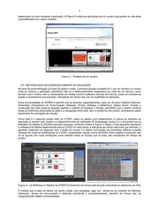 3
desenvolver ou para visualizar a aplicação. A Figura 3 mostra as aplicações de um usuário que podem ou não estar
compartilhadas com outros usuários.

Figura 3 – Projetos de um usuário

3.0 - METODOLOGIA DE DESENVOLVIMENTO DA APLICAÇÃO
Na fase de parametrização da base de dados e telas, a primeira grande novidade foi o uso do servidor na nuvem
onde se colocou a aplicação, permitindo não só o desenvolvimento cooperativo por mais de um técnico, como
também que o cliente, sem a necessidade de instalar nenhum software, através da internet, possa se conectar ao
projeto e acompanhar sua evolução, interagindo em tempo real com os projetistas da aplicação.
Outra funcionalidade do SCADA é permitir que se execute, separadamente, cada um de seus módulos (Alarmes,
Historiador, Dispositivos de Comunicação, Datasets, Scripts, Displays e Relatórios). Dessa forma, durante a
construção das telas pode-se executar apenas o módulo de displays e Scripts, permitindo que o cliente verifique
todas as dinâmicas associadas às telas e a navegação entre elas, sem a existência dos pontos, participando assim
ativamente da concepção da solução.
Como este é o segundo projeto feito na CTEEP, todos os objetos que implementam a cultura da empresa na
operação já haviam sido criados no desenvolvimento da aplicação da Subestação Centro (1) e encontram-se na
biblioteca de objetos do SCADA para esta empresa, conforme mostra a Figura 4. Nesta, o lado esquerdo apresenta
a biblioteca de objetos desenvolvida para a CTEEP e o lado direito à aplicação em tempo real onde, por exemplo, o
operador seleciona um disjuntor com o botão do mouse e é aberta uma janela de comandos, idêntica a janela
utilizada em todas as subestações da CTEEP, implantadas usando outros SCADAs. Estes objetos incorporam não
só as figuras com suas animações como também todos os Scripts que no caso são compilados em tempo de
projeto.

Figura 4 – (a) Biblioteca e Objetos da CTEEP (b) Exemplo em tempo real da ação executada ao selecionar um Disj.
À medida que a base de dados vai sendo criada, com templates, tags, etc., ativam-se os módulos de Alarmes,
historiador, drivers de comunicação e datasets, permitindo o acompanhamento, também em tempo real, da
implementação destas funcionalidades.

 
