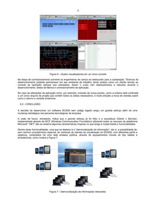 5

Figura 6 – Quatro visualizadores em um único console
Na etapa de comissionamento somente os engenheiros de campo se deslocarão para a subestação. Técnicos de
desenvolvimento poderão permanecer em seu ambiente de trabalho, tendo acesso como um cliente remoto ao
console de operação sempre que solicitados. Assim o custo com deslocamentos é reduzido durante o
desenvolvimento, testes de fábrica e comissionamento da aplicação.
No caso de alterações da aplicação como, por exemplo, inclusão de novos pontos, como a mesma está confinada
a um único arquivo de projeto que contém todos os dados necessários, é muito simples a troca de versões assim
como o retorno a versões anteriores.
6.0 - CONCLUSÃO
A decisão de desenvolver um software SCADA sem código legado exigiu um grande esforço além de uma
mudança estratégica nas parcerias tecnológicas da empresa.
A visão de futuro, entretanto, indica que o grande esforço já foi feito e a arquitetura Cliente x Servidor,
implementada através de WCF (Windows Communication Foundation) utilizando todos os recursos da plataforma
Microsoft “.NET” dão ao sistema algumas características ímpares no que tange a modernidade e funcionalidades.
Dentre estas funcionalidades, uma que se destaca é a “democratização da informação”, isto é, a possibilidade de,
sem nenhum procedimento especial, ter centenas de clientes de visualização do SCADA, com diferentes perfis e
objetivos, conectados há uma rede wireless pública, através de equipamentos móveis do tipo tablets e
smartphones, como mostra a Figura 7.

Figura 7 – Democratização de informações relevantes

 