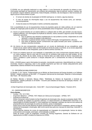 6
O SCADA, em sua aplicação tradicional no setor elétrico, é uma ferramenta de operação do sistema e suas
informações restringem-se, basicamente, aos unifilares das subestações, telas de alarmes, eventos, medidas, log
de operação e alguns relatórios operacionais. Estas limitações, entretanto, são tecnológicas e nãos funcionais por
alguns poucos motivos dentre os quais:


O número de clientes de visualização do SCADA restringe-se, no máximo, algumas dezenas;



O meio de acesso às informações exige o uso de equipamentos não móveis como, por exemplo,
microcomputadores;



A área de acesso às informações é restrita a ambientes preparados.

Com a possibilidade de uso de equipamentos móveis de propósitos gerais em redes públicas, em um exercício
simples de imaginação pode-se pensar em várias possibilidades antes inimagináveis, como por exemplo:
(1) Ocorre um grande distúrbio em um sistema elétrico e o software além do SOE, gera também uma tela resumo,
dirigida a gestores, com informações da amplitude do distúrbio, evento causador e algumas outras informações
relevantes, permitindo:
a. Que os gestores seja alertados imediatamente do real problema ocorrido, independente de onde
estiverem, e antes de qualquer mídia eletrônica;
b. Que todos os gestores tenham acesso à mesma informação, homogeneizando o discurso;
c. Que todos os gestores tenham conhecimento das ações tomadas para sanar o problema com
tempos e recursos envolvidos.
(2) Um técnico de uma concessionária, passando por um circuito de distribuição de sua competência, pode
através de seu celular verificar todas as informações da remota de poste a sua frente, se os circuito adjacentes
a esta remota estão ou não energizados, quais os últimos eventos ocorridos, etc.
(3) Ocorre um problema grave em uma instalação e o especialista com maior conhecimento daquele sistema, por
um motivo qualquer, está do outro lado do mundo em um ambiente onde existe uma rede wireless. Ao ser
acionado ele, através de seu tablet, acessa as mesmas telas que estão diante do técnico responsável por
sanar o problema e pode conduzi-lo a solução adequada com o conhecimento de todas as informações
relevantes.
Enfim, o SCADA passa a gerar informações de operação, manutenção e gerenciais, disponibilizando-as a todos os
envolvidos. Quanto à segurança, esta é uma questão importante que deve ser tratada adequadamente pelos
especialistas, estando entretanto fora do escopo deste trabalho.

7.0 - REFERÊNCIAS BIBLIOGRÁFICAS
(1) Simões, C; A.V. Garcia. “Implementação de um Módulo de Gerenciamento de Energia Acoplado a um Software
SCADA”, trabalho publicado no ISA 2002 - 2º Congresso Internacional de Automação, Sistemas e Instrumentação,
São Paulo – SP, Novembro 2002.
(2) Batista, Marcelo e Sylvestre, Marcos Hilário. “Mobilidade do Sistema de Supervisão e Controle em
Subestações”, trabalho publicado no XII EDAO – Encontro para Debates de Assuntos de Operação, Brasília – DF,
Novembro de 2012.
(3) Spin Engenharia de Automação Ltda – Action.NET – Guia de Aprendizagem Rápida – Fevereiro 2013.
8.0 - DADOS BIOGRÁFICOS
Clovis Simões
 Curitiba – PR, 13/11/1951.
 Engenheiro Mecânico – UFRGS, 1973 / Mestre em Ciência da Computação – UFRGS, 1977.
 Experiência Profissional:
Diretor Comercial e sócio fundador da Spin Engenharia de Automação Ltda, atuando na empresa desde 1992.
Como projetista de software da empresa participou no desenvolvimento do EMS/SCADA ActionView e da
especificação do SCADA ActionNET e, como engenheiro de integração, participou de mais de uma centena de
empreendimentos de automação de centros de controle, usinas e subestações.
Possui pouco mais de duas dezenas de papers apresentados em seminários e congressos, sempre na área de
Ciência da Computação e Automação, além de ter escrito boa parte dos manuais do ActionView, ActionNET e
SpinGateway.
Possui algumas dezenas de cursos de especialização em linguagens de programação, bancos de dados,
protocolos de comunicação, automação, comercialização e vendas.
Antes de fundar a Spin foi engenheiro consultor da Themag Engenharia, Gerente de Software em um
departamento do MRE e Analista de Sistemas da UFRGS.

 