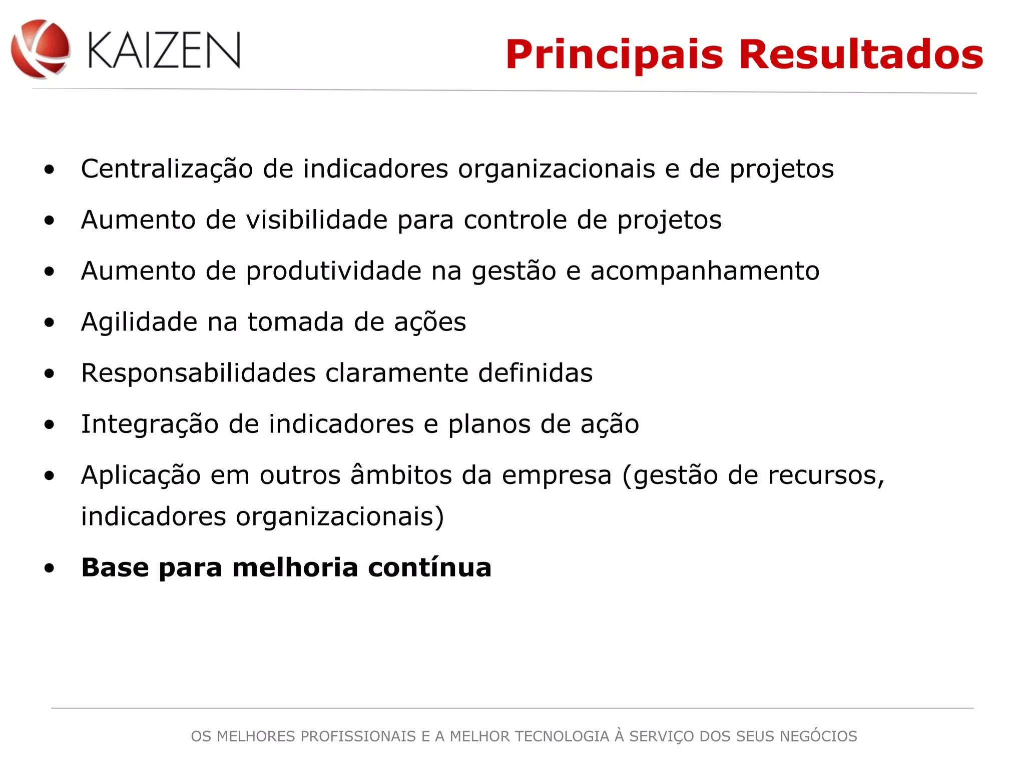 OS MELHORES PROFISSIONAIS E A MELHOR TECNOLOGIA À SERVIÇO DOS SEUS NEGÓCIOS
Principais Resultados
• Centralização de indicadores organizacionais e de projetos
• Aumento de visibilidade para controle de projetos
• Aumento de produtividade na gestão e acompanhamento
• Agilidade na tomada de ações
• Responsabilidades claramente definidas
• Integração de indicadores e planos de ação
• Aplicação em outros âmbitos da empresa (gestão de recursos,
indicadores organizacionais)
• Base para melhoria contínua
 