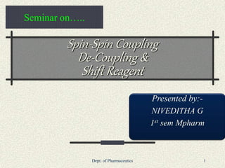 Dept. of Pharmaceutics 1
Seminar on…..
Spin-Spin Coupling
De-Coupling &
Shift Reagent
Presented by:-
NIVEDITHA G
1st sem Mpharm
 