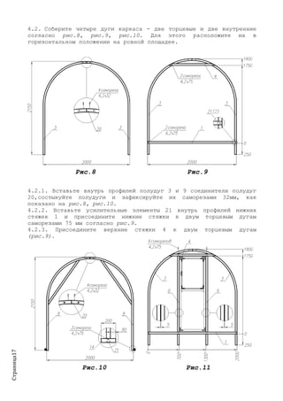 Страница17
4.2. Соберите четыре дуги каркаса - две торцевые и две внутренние
согласно рис.8, рис.9, рис.10. Для этого расположите их в
горизонтальном положении на ровной площадке.
Рис.8 Рис.9
4.2.1. Вставьте внутрь профилей полудуг 3 и 9 соединители полудуг
20,состыкуйте полудуги и зафиксируйте их саморезами 32мм, как
показано на рис.8, рис.10.
4.2.2. Вставьте усилительные элементы 21 внутрь профилей нижних
стяжек 1 и присоедините нижние стяжки к двум торцевым дугам
саморезами 75 мм согласно рис.9.
4.2.3. Присоедините верхние стяжки 4 к двум торцевым дугам
(рис.9).
Рис.10 Рис.11
 