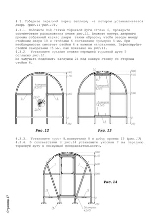 Страница17
4.3. Соберите передний торец теплицы, на котором устанавливается
дверь (рис.11-рис.14).
4.3.1. Положите под стяжки торцевой дуги стойки 6, проверьте
соответствие расположения стоек рис.11. Вложите внутрь дверного
проема собранный каркас двери таким образом, чтобы зазоры между
стойками двери 10 и стойками 6 составляли примерно 5 мм. При
необходимости сместите стойки 6 в нужном направлении. Зафиксируйте
стойки саморезами 75 мм, как показано на рис.11.
4.3.2. Установите средние стяжки передней торцевой дуги 5
согласно рис.12.
Не забудьте подложить заглушки 24 под каждую стяжку со стороны
стойки 6.
Рис.12 Рис.13
4.3.3. Установите порог 8,поперечину 8 и добор проема 13 (рис.13)
4.3.4. В соответствии с рис.14 установите укосины 7 на переднюю
торцевую дугу в следующей последовательности.
Рис.14
 