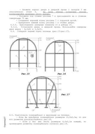 Страница17
- Вложите каркас двери в дверной проем с зазором 5 мм
относительно стоек 6. На всех этапах установки укосин
контролируйте величину этого зазора.
- Положите под стяжки укосины 7 и присоедините их к стяжкам
саморезами 75 мм.
- Соедините верхний конец укосины 7 с торцевой дугой.
- Прикрепите нижний конец укосины 7 к стойке двери.
4.3.5. Присоедините анкерные элементы 14 и доборы 14.
4.3.6. Установите дверь в дверной проем. Используйте саморезы
двух видов – 4,2х41 и 3,5х35.
4.4. Соберите задний торец теплицы (рис.15-рис.17).
Рис.15 Рис.16
Рис.17
4.5. Подготовьте поликарбонат к креплению на теплице.
- Если Вы приобрели поликарбонат размером 12,0х2,1м, то для
его разметки руководствуйтесь рис.18.
- Если у Вас два листа размером 6,0х2,1м каждый, то
производите разметку поликарбоната согласно рис.19.
 