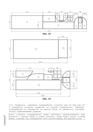 Страница17
Рис.18
Рис.19
4.6. Разметьте маркером поликарбонат согласно рис.18 или рис.19
и разрежьте согласно разметке на ровной поверхности. Вырезать
поликарбонат по окружности на данном этапе не требуется, сделайте
только прямолинейные разрезы.
Резку сотового поликарбоната лучше выполнять электролобзиком или
ножовкой с мелким зубом и узким полотном. Также можно резать острым
ножом, подложив под поликарбонат лист толстой фанеры или широкую доску.
 