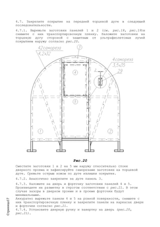 Страница17
4.7. Закрепите покрытие на передней торцевой дуге в следующей
последовательности.
4.7.1. Вырежьте заготовки панелей 1 и 2 (см. рис.18, рис.19)и
снимите с них транспортировочную пленку. Наложите заготовки на
торцевую дугу стороной с защитным от ультрафиолетовых лучей
покрытием наружу согласно рис.20.
Рис.20
Сместите заготовки 1 и 2 на 5 мм наружу относительно стоек
дверного проема и зафиксируйте саморезами заготовки на торцевой
дуге. Срежьте острым ножом по дуге излишки покрытия.
4.7.2. Аналогично закрепите на дуге панель 3.
4.7.3. Наложите на дверь и форточку заготовки панелей 4 и 5.
Произведите их разметку в строгом соответствии с рис.21. В этом
случае зазоры в дверном проеме и в проеме форточки будут
минимальными.
Аккуратно вырежьте панели 4 и 5 на ровной поверхности, снимите с
них транспортировочную пленку и закрепите панели на каркасах двери
и форточки согласно рис.21.
4.7.4. Установите дверную ручку и завертку на дверь (рис.20,
рис.21).
 