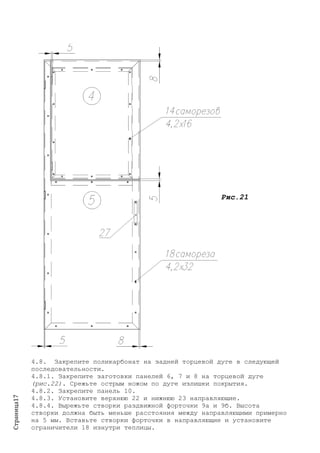 Страница17
Рис.21
4.8. Закрепите поликарбонат на задней торцевой дуге в следующей
последовательности.
4.8.1. Закрепите заготовки панелей 6, 7 и 8 на торцевой дуге
(рис.22). Срежьте острым ножом по дуге излишки покрытия.
4.8.2. Закрепите панель 10.
4.8.3. Установите верхнюю 22 и нижнюю 23 направляющие.
4.8.4. Вырежьте створки раздвижной форточки 9а и 9б. Высота
створки должна быть меньше расстояния между направляющими примерно
на 5 мм. Вставьте створки форточки в направляющие и установите
ограничители 18 изнутри теплицы.
 
