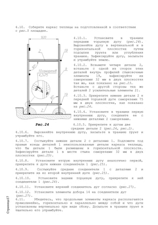 Страница17
4.10. Соберите каркас теплицы на подготовленной в соответствии
с рис.5 площадке.
4.10.1. Установите в траншеи
переднюю торцевую дугу (рис.24).
Выровняйте дугу в вертикальной и в
горизонтальной плоскостях путем
подсыпки грунта или углубления
траншеи. Зафиксируйте дугу, засыпьте
и утрамбуйте землю.
4.10.2. Возьмите четыре детали 2,
вставьте с одной из сторон этих
деталей внутрь профилей стыковочные
элементы 19, зафиксируйте их
саморезами 32 мм в двух плоскостях
так же, как показано на рис.23.
Вставьте с другой стороны тех же
деталей 2 усилительные элементы 21.
4.10.3. Прикрепите нижние детали 2 к
передней торцевой дуге саморезами 75
мм в двух плоскостях, как показано
на рис.24.
4.10.4. Установите в траншеи первую
внутреннюю дугу, соедините ее с
нижними деталями 2 саморезами.
Рис.24 4.10.5. Прикрепите к дугам две
средние детали 2 (рис.24, рис.2).
4.10.6. Выровняйте внутреннюю дугу, засыпьте в траншею грунт и
утрамбуйте его.
4.10.7. Состыкуйте нижние детали 2 с деталями 1. Подложите под
правые концы деталей 1 неиспользованные детали каркаса теплицы,
что бы детали 1 были размещены в горизонтальной плоскости.
Зафиксируйте детали 1 в месте стыка саморезами 32 мм в двух
плоскостях (рис.25).
4.10.8. Установите вторую внутреннюю дугу аналогично первой,
прикрепите к дуге нижние соединители 1 (рис.25).
4.10.9. Состыкуйте средние соединители 1 с деталями 2 и
прикрепите их ко второй внутренней дуге (рис.25).
4.10.10. Установите заднюю торцевую дугу, прикрепите к ней
соединители 1 (рис.26).
4.10.11. Установите верхний соединитель дуг согласно (рис.27).
4.10.12. Установите элементы добора 14 на соединители дуг
(рис.27).
4.11. Убедитесь, что продольные элементы каркаса располагаются
прямолинейно, горизонтально и параллельно между собой и что дуги
установлены вертикально при виде сбоку. Досыпьте в траншеи грунт и
тщательно его утрамбуйте.
 