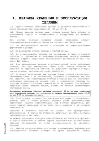 Страница17
1. ПРАВИЛА ХРАНЕНИЯ И ЭКСПЛУАТАЦИИ
ТЕПЛИЦЫ
1.1. Каркас теплицы необходимо хранить в упаковке изготовителя в
сухом помещении при температуре от -30 до +30◦С.
1.2. Перед началом эксплуатации теплица должна быть собрана и
установлена строго в соответствии с Инструкцией по монтажу
теплицы.
При монтаже теплицы третьими лицами покупателю следует
проконтролировать качество сборки на соответствие Инструкции.
1.3. Не эксплуатируйте теплицу с открытыми не зафиксированными
форточками и дверью.
1.4. Не разжигайте вблизи теплицы открытый огонь.
1.5. Не устанавливайте теплицу под деревьями, а также в опасной
близости со строениями во избежание повреждения теплицы снежными
лавинами с крыш и сосульками. Рекомендуемое расстояние от них – не
менее 1,0 метра.
1.6. При эксплуатации теплицы в весенне-летний сезон необходимо
помнить, что про температуре свыше +30◦С пыльца погибает и
растения не образовывают завязей. Не допускайте перегрева воздуха
внутри теплицы, своевременно проветривайте её.
1.7. В период малоснежных зим арочная форма теплицы способствует
скатыванию снега с ее поверхности, особенно в солнечные дни или
при оттепели. При эксплуатации теплицы в период сильных снегопадов
необходимо периодически удалять снег с поверхности теплицы, не
допуская большого скопления снежной массы на теплице. Это особенно
актуально после ледяных дождей, наледь от которых препятствует
скатыванию снега.
Максимально допустимая снеговая нагрузка составляет 30 кг на один квадратный
метр поверхности теплицы, что соответствует толщине свежевыпавшего снега 15-30
см или 8-15 см слежавшегося снега.
1.8. Если теплица остается без присмотра всю зиму, то потребитель
должен, либо с осени укрепить теплицу двумя дополнительными
подпорками, надежно установленными под верхний соединитель дуг
возле каждой внутренней дуги, либо снять покрытие с её арочной
поверхности.
Подпорки в комплект поставки не входят, они приобретаются
дополнительно. В случае их установки допустимая снеговая нагрузка
увеличивается в два раза.
Вы можете изготовить подпорки самостоятельно из досок или брусков.
В случае применения в зимний период самостоятельно изготовленных
подпорок изготовитель не несет ответственности за прочность
теплицы.
1.9. Никогда не используйте для чистки поликарбоната абразивы или
высокощелочные чистящие составы. Не трите поверхность листов
 