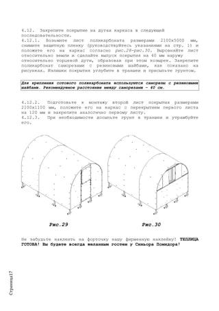 Страница17
4.12. Закрепите покрытие на дугах каркаса в следующей
последовательности.
4.12.1. Возьмите лист поликарбоната размерами 2100х5000 мм,
снимите защитную пленку (руководствуйтесь указаниями на стр. 1) и
положите его на каркас согласно рис.28-рис.30. Выровняйте лист
относительно земли и сделайте выпуск покрытия на 40 мм наружу
относительно торцевой дуги, образовав при этом козырек. Закрепите
поликарбонат саморезами с резиновыми шайбами, как показано на
рисунках. Излишки покрытия углубите в траншеи и присыпьте грунтом.
Для крепления сотового поликарбоната используются саморезы с резиновыми
шайбами. Рекомендуемое расстояние между саморезами – 40 см.
4.12.2. Подготовьте к монтажу второй лист покрытия размерами
2100х1100 мм, положите его на каркас с перекрытием первого листа
на 120 мм и закрепите аналогично первому листу.
4.12.3. При необходимости досыпьте грунт в траншеи и утрамбуйте
его.
Рис.29 Рис.30
Не забудьте наклеить на форточку нашу фирменную наклейку! ТЕПЛИЦА
ГОТОВА! Вы будете всегда желанным гостем у Синьора Помидора!
 