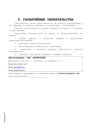 Страница17
5. ГАРАНТИЙНЫЕ ОБЯЗАТЕЛЬСТВА
Изготовитель несет ответственность за полноту комплектации и
за собираемость каркаса теплицы в соответствии с инструкцией.
Гарантия изготовителя на каркас теплицы составляет 12 месяцев
со дня продажи.
Гарантийные обязательства на каркас не распространяются на
случаи:
1. Сборка каркаса и установка теплицы с нарушениями
требований инструкции.
2. Нарушение правил эксплуатации.
3. Использование теплицы не по назначению.
4. Применение в качестве покрытия облегченного сотового
поликарбоната.
5. Ураганы, наводнения и другие стихийные бедствия.
Изготовитель: ООО «КРОВСТРОЙ»
Московская область, г. Дедовск, ул. Победы, д. 4
www.krov-stroy.com
www.sp-teplica.ru
www.teplica-sp.ru
Все вопросы, предложения и пожелания ждем на krovstroy@gmail.com
Дата изготовления _________________
 