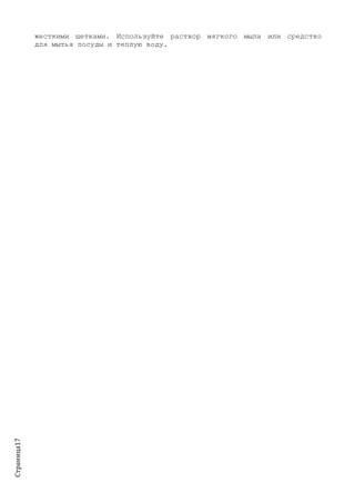 Страница17
жесткими щетками. Используйте раствор мягкого мыла или средство
для мытья посуды и теплую воду.
 