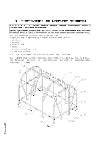 Страница17
3. ИНСТРУКЦИЯ ПО МОНТАЖУ ТЕПЛИЦЫ
В Н И М А Н И Е! Сборку каркаса теплицы следует осуществлять строго в
соответствии с настоящей инструкцией.
Каркас приобретает достаточную жесткость только после закапывания всех анкерных
окончаний стоек в грунт и закрепления на нем всех листов сотового поликарбоната.
3.1.Для монтажа теплицы Вам потребуются:
- шуруповерт с крестовой и шестигранной 8мм битами
- рулетка
- маркер
- острый нож
- шило
- строительный уровень
- штыковая лопата
3.2. Для установки теплицы достаточно двух человек.
3.3. Общий вид каркаса теплицы представлен на рис.1, рис.2, рис.3,
рис.4.Каркас состоит из нумерованных деталей и элементов(см.
Комплект поставки).
Рис.1
 