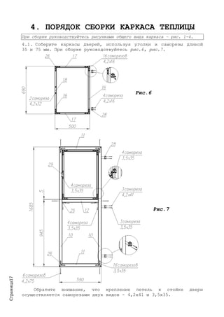 Страница17
4. ПОРЯДОК СБОРКИ КАРКАСА ТЕПЛИЦЫ
При сборке руководствуйтесь рисунками общего вида каркаса – рис. 1-4.
4.1. Соберите каркасы дверей, используя уголки и саморезы длиной
35 и 75 мм. При сборке руководствуйтесь рис.6, рис.7.
Рис.6
Рис.7
Обратите внимание, что крепление петель к стойке двери
осуществляется саморезами двух видов - 4,2х41 и 3,5х35.
 