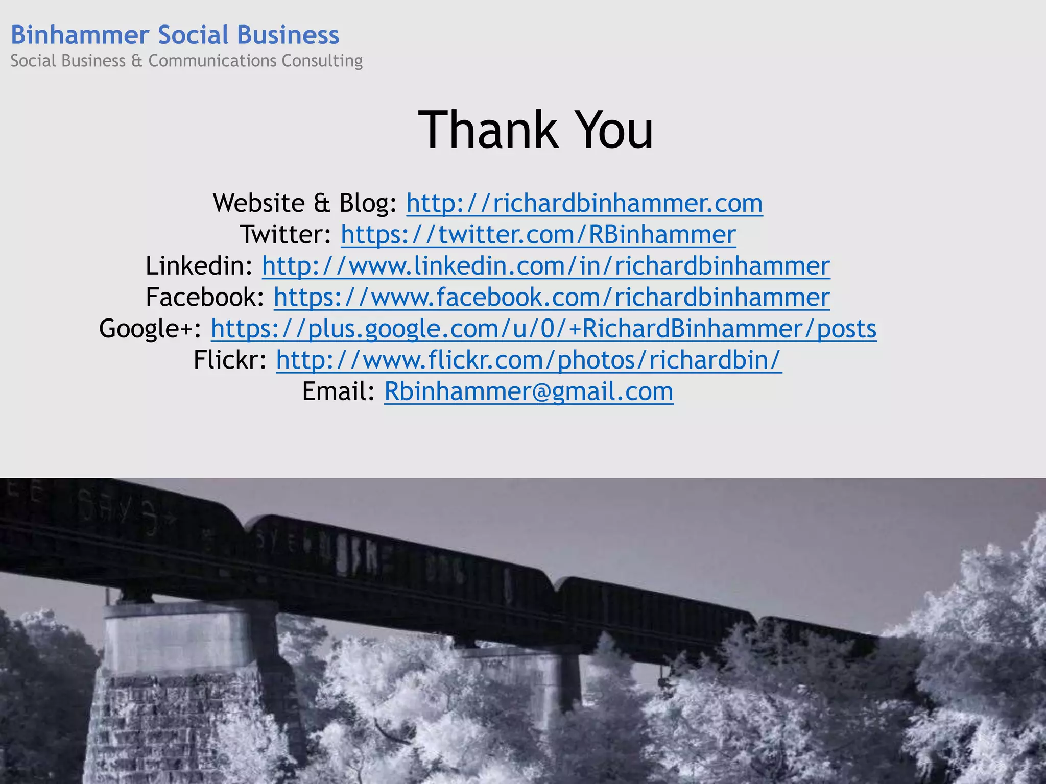 Website & Blog: http://richardbinhammer.com
Twitter: https://twitter.com/RBinhammer
Linkedin: http://www.linkedin.com/in/richardbinhammer
Facebook: https://www.facebook.com/richardbinhammer
Google+: https://plus.google.com/u/0/+RichardBinhammer/posts
Flickr: http://www.flickr.com/photos/richardbin/
Email: Rbinhammer@gmail.com
Thank You
Binhammer Social Business
Social Business & Communications Consulting
 
