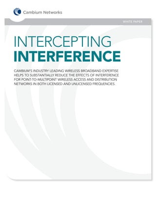 WHITE PAPER




INTERCEPTING
INTERFERENCE
CAMBIUM’S INDUSTRY LEADING WIRELESS BROADBAND EXPERTISE
HELPS TO SUBSTANTIALLY REDUCE THE EFFECTS OF INTERFERENCE
FOR POINT-TO-MULTIPOINT WIRELESS ACCESS AND DISTRIBUTION
NETWORKS IN BOTH LICENSED AND UNLICENSED FREQUENCIES.
 