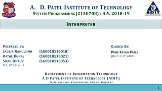 INTERPRETER
A. D. PATEL INSTITUTE OF TECHNOLOGY
SYSTEM PROGRAMMING(2150708) : A.Y. 2018-19
DEPARTMENT OF INFORMATION TECHNOLOGY
A D PATEL INSTITUTE OF TECHNOLOGY (ADIT)
NEW VALLABH VIDYANAGAR, ANAND, GUJARAT
GUIDED BY:
PROF.KEYUR PATEL
(DEPT OF IT, ADIT)
PREPARED BY:
JADEJA RAHULSINH (160010116018)
KATHE KUNAL (160010116021)
SHAH DHRUV (160010116053)
B.E. (IT) SEM - 5
1
 