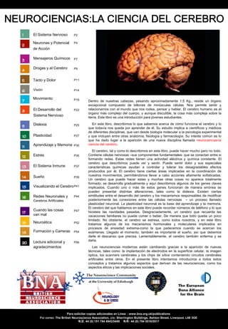 PDF Page Organizer - Foxit Software
NEUROCIENCIAS:LA CIENCIA DEL CEREBRO
    El Sistema Nervioso         P2

    Neuronas y Potencial        P4
    de Acción

    Mensajeros Químicos         P7


    Drogas y el Cerebro         P9


    Tacto y Dolor               P11


    Visión                      P14

    Movimiento                  P19       Dentro de nuestras cabezas, pesando aproximadamente 1.5 Kg., reside un órgano
                                          excepcional compuesto de billones de minúsculas células. Nos permite sentir y
    El Desarrollo del           P22       relacionarnos con el mundo que nos rodea, pensar y hablar. El cerebro humano es el
                                          órgano más complejo del cuerpo, y aunque discutible, la cosa más compleja sobre la
    Sistema Nervioso                      tierra. Este libro es una introducción para jóvenes estudiantes.

    Dislexia                    P25          En este libro, describimos lo que sabemos acerca de cómo funciona el cerebro y lo
                                          que todavía nos queda por aprender de él. Su estudio implica a científicos y médicos
                                          de diferentes disciplinas, que van desde biología molecular a la psicología experimental
    Plasticidad                 P27       y que incluyen entre otras anatomía, fisiología y farmacología. Su interés común es lo
                                          que ha dado lugar a la aparición de una nueva disciplina llamada neurociencias-la
    Aprendizaje y Memoria       P30       ciencia del cerebro.
                                             El cerebro, tal y como lo describimos en este libro, puede hacer mucho pero no todo.
    Estrés                      P35       Contiene células nerviosas –sus componentes fundamentales- que se conectan entre si
                                          formando redes. Estas redes tienen una actividad eléctrica y química constante. El
                                          cerebro que describimos puede ver y sentir. Puede sentir dolor y sus especiales
    El Sistema Inmune           P37       características químicas ayudan a controlar y tolerar los desagradables efectos
                                          producidos por él. El cerebro tiene ciertas áreas implicadas en la coordinación de
    Sueño                                 nuestros movimientos, permitiéndonos llevar a cabo acciones altamente sofisticadas.
                                P39
                                          Un cerebro que puede hacer estas y muchas otras cosas no aparece totalmente
                                          formado, se desarrolla gradualmente y aquí describimos algunos de los genes claves
    Visualizando el Cerebro P41           implicados. Cuando uno o más de estos genes funcionan de manera errónea se
                                          pueden presentar distintas alteraciones, tales como la dislexia. Existen ciertas
    Redes Neuronales y          P44       similitudes entre el desarrollo del cerebro y los mecanismos responsables de modificar
    Cerebros Artificiales                 posteriormente las conexiones entre las células nerviosas – un proceso llamado
                                          plasticidad neuronal. La plasticidad neuronal es la base del aprendizaje y la memoria.
                                          El cerebro del que hablamos en este libro puede recordar números de teléfono y lo que
    Cuando las cosas            P47       hicisteis las navidades pasadas. Desgraciadamente, un cerebro que recuerda las
    van mal                               vacaciones familiares no puede comer o beber. De manera que todo queda un poco
                                          limitado. No obstante, el cerebro se estresa, como todos nosotros, y en este libro
    Neuroética                  P52       tratamos algunos de los mecanismos hormonales y moleculares implicados en
                                          procesos de ansiedad extrema-como la que padecemos cuando se acercan los
    Formación y Carreras        P54       exámenes. Llegado el momento, también es importante el sueño, así que debemos
                                          darle el descanso que precisa. Lamentablemente, el cerebro también enferma y se
                                          daña.
    Lectura adicional y         P56
    agradecimientos                          Las neurociencias modernas están cambiando gracias a la aparición de nuevas
                                          técnicas, tales como: la implantación de electrodos en la superficie celular, la imagen
                                          óptica, los scanners cerebrales y los chips de sílice conteniendo circuitos cerebrales
                                          artificiales entre otros. En el presente libro intentamos introduciros a todos estos
                                          conceptos y tratamos algunos aspectos que derivan de las neurociencias, como los
                                          aspectos éticos y las implicaciones sociales.




                            Para solicitar copias adicionales en Línea : www.bna.org.uk/publications
        Por correo: The British Neuroscience Association, c/o: Sherrington Buildings, Ashton Street, Liverpool, L68 3GE
                                    电话: 44 (0) 151 794 4943/5449 电传: 44 (0) 794 5516/5517
 