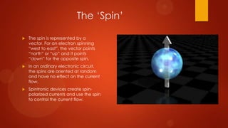 The „Spin‟

   The spin is represented by a
    vector. For an electron spinning
    “west to east”, the vector points
    “north” or “up” and it points
    “down” for the opposite spin.
   In an ordinary electronic circuit,
    the spins are oriented at random
    and have no effect on the current
    flow.
   Spintronic devices create spin-
    polarized currents and use the spin
    to control the current flow.
 