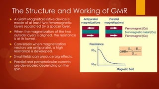 The Structure and Working of GMR
   A Giant Magnetoresistive device is
    made of at least two ferromagnetic
    layers separated by a spacer layer.
   When the magnetization of the two
    outside layers is aligned, the resistance
    is at its lowest.
   Conversely when magnetization
    vectors are antiparallel, a high
    resistance is developed.
   Small fields can produce big effects.
   Parallel and perpendicular currents
    are developed depending on the
    spin.
 
