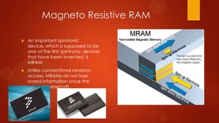 Magneto Resistive RAM

   An important spintronic
    device, which is supposed to be
    one of the first spintronic devices
    that have been invented, is
    MRAM.
   Unlike conventional random-
    access, MRAMs do not lose
    stored information once the
    power is turned off.
 