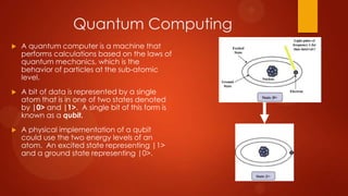Quantum Computing
   A quantum computer is a machine that
    performs calculations based on the laws of
    quantum mechanics, which is the
    behavior of particles at the sub-atomic
    level.
   A bit of data is represented by a single
    atom that is in one of two states denoted
    by |0> and |1>. A single bit of this form is
    known as a qubit.
   A physical implementation of a qubit
    could use the two energy levels of an
    atom. An excited state representing |1>
    and a ground state representing |0>.
 