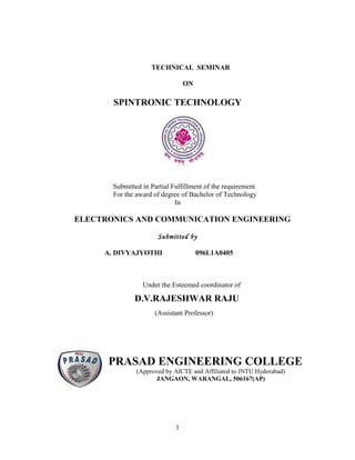 TECHNICAL SEMINAR

                                 ON

       SPINTRONIC TECHNOLOGY




       Submitted in Partial Fulfillment of the requirement
       For the award of degree of Bachelor of Technology
                             In

ELECTRONICS AND COMMUNICATION ENGINEERING

                      Submitted by

     A. DIVYAJYOTHI                   096L1A0405



                 Under the Esteemed coordinator of

              D.V.RAJESHWAR RAJU
                     (Assistant Professor)




      PRASAD ENGINEERING COLLEGE
               (Approved by AICTE and Affiliated to JNTU Hyderabad)
                      JANGAON, WARANGAL, 506167(AP)




                             1
 