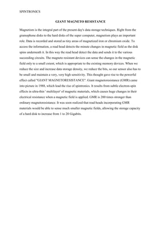 SPINTRONICS


                             GIANT MAGNETO RESISTANCE

Magnetism is the integral part of the present day's data storage techniques. Right from the
gramophone disks to the hard disks of the super computer, magnetism plays an important
role. Data is recorded and stored as tiny areas of magnetized iron or chromium oxide. To
access the information, a read head detects the minute changes in magnetic field as the disk
spins underneath it. In this way the read head detect the data and sends it to the various
succeeding circuits. The magneto resistant devices can sense the changes in the magnetic
field only to a small extent, which is appropriate to the existing memory devices. When we
reduce the size and increase data storage density, we reduce the bits, so our sensor also has to
be small and maintain a very, very high sensitivity. This thought gave rise to the powerful
effect called "GIANT MAGNETORESISTANCE". Giant magnetoresistance (GMR) came
into picture in 1988, which lead the rise of spintronics. It results from subtle electron-spin
effects in ultra-thin ' multilayer' of magnetic materials, which causes huge changes in their
electrical resistance when a magnetic field is applied. GMR is 200 times stronger than
ordinary magnetoresistance. It was soon realized that read heads incorporating GMR
materials would be able to sense much smaller magnetic fields, allowing the storage capacity
of a hard disk to increase from 1 to 20 Gigabits.
 