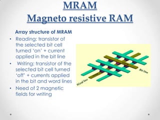 MRAM
       Magneto resistive RAM
  Array structure of MRAM
• Reading: transistor of
  the selected bit cell
  turned ‘on’ + current
  applied in the bit line
• Writing: transistor of the
  selected bit cell turned
  ‘off’ + currents applied
  in the bit and word lines
• Need of 2 magnetic
  fields for writing
 